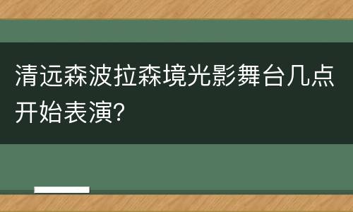 清远森波拉森境光影舞台几点开始表演？