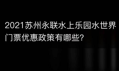 2021苏州永联水上乐园水世界门票优惠政策有哪些？