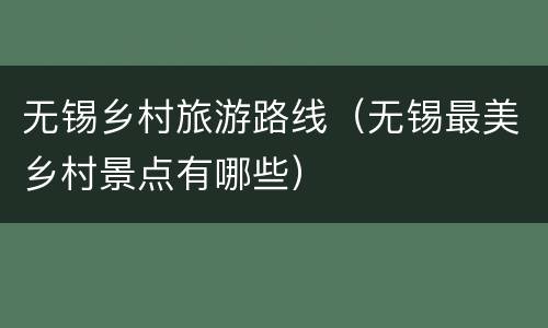 无锡乡村旅游路线（无锡最美乡村景点有哪些）