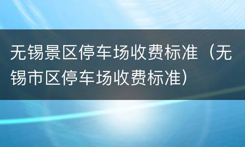 无锡景区停车场收费标准（无锡市区停车场收费标准）
