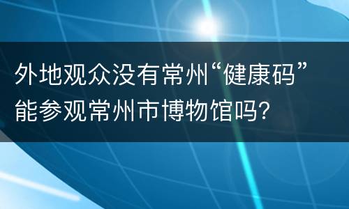 外地观众没有常州“健康码”能参观常州市博物馆吗？