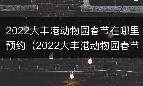 2022大丰港动物园春节在哪里预约（2022大丰港动物园春节在哪里预约的）