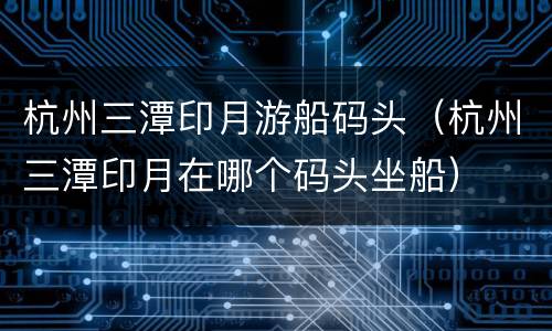 杭州三潭印月游船码头（杭州三潭印月在哪个码头坐船）