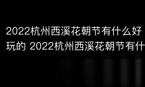 2022杭州西溪花朝节有什么好玩的 2022杭州西溪花朝节有什么好玩的地方