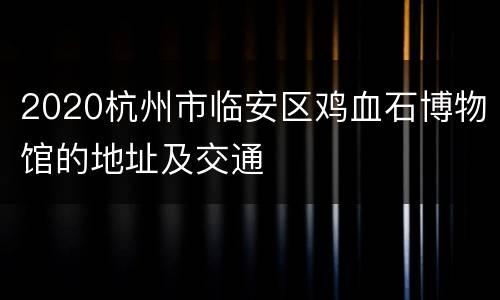 2020杭州市临安区鸡血石博物馆的地址及交通