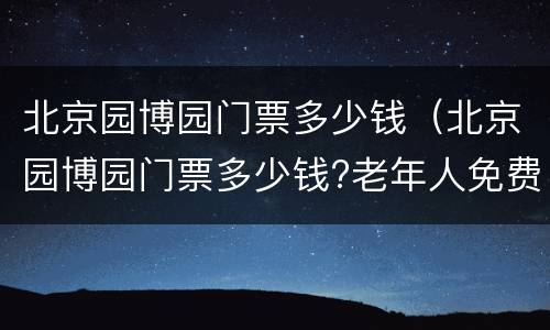 北京园博园门票多少钱（北京园博园门票多少钱?老年人免费吗?）
