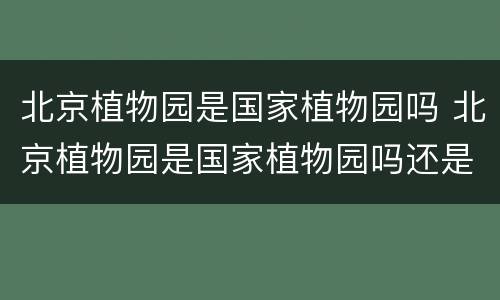 北京植物园是国家植物园吗 北京植物园是国家植物园吗还是景区