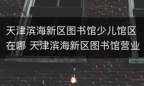 天津滨海新区图书馆少儿馆区在哪 天津滨海新区图书馆营业时间