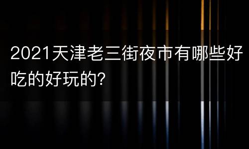 2021天津老三街夜市有哪些好吃的好玩的？