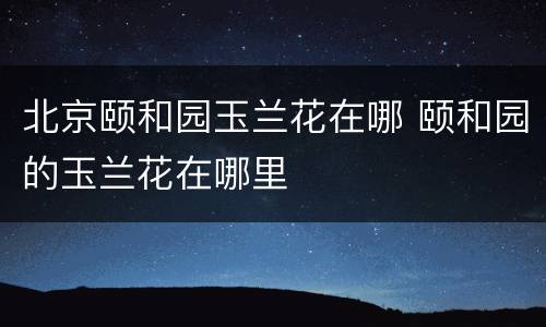 北京颐和园玉兰花在哪 颐和园的玉兰花在哪里