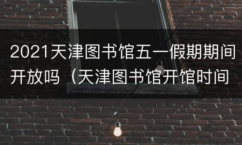 2021天津图书馆五一假期期间开放吗（天津图书馆开馆时间2021）
