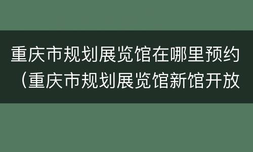 重庆市规划展览馆在哪里预约（重庆市规划展览馆新馆开放时间）