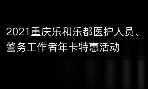 2021重庆乐和乐都医护人员、警务工作者年卡特惠活动