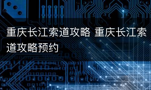 重庆长江索道攻略 重庆长江索道攻略预约