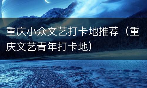 重庆小众文艺打卡地推荐（重庆文艺青年打卡地）