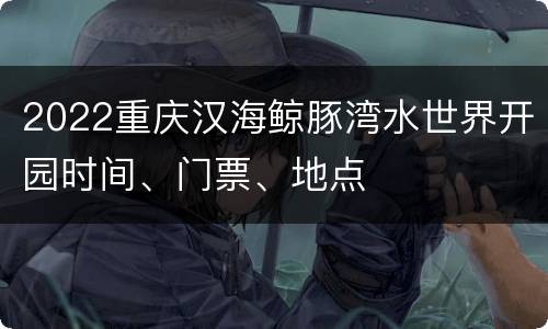 2022重庆汉海鲸豚湾水世界开园时间、门票、地点