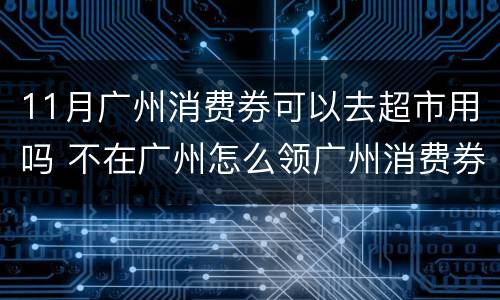 11月广州消费券可以去超市用吗 不在广州怎么领广州消费券