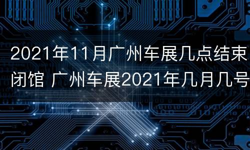 2021年11月广州车展几点结束闭馆 广州车展2021年几月几号开展
