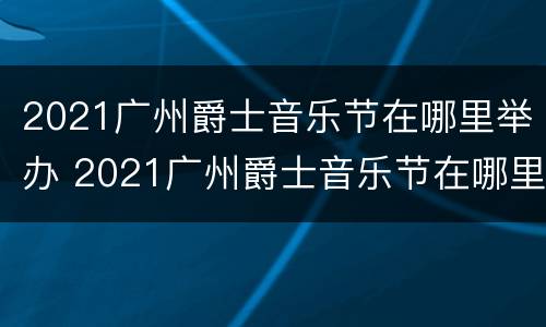 2021广州爵士音乐节在哪里举办 2021广州爵士音乐节在哪里举办的