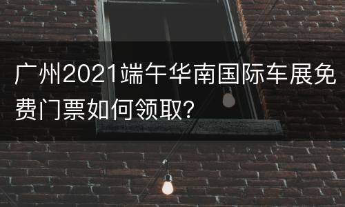 广州2021端午华南国际车展免费门票如何领取？