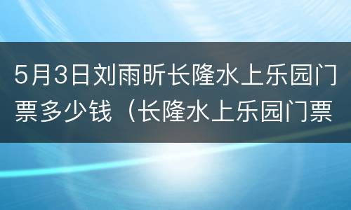 5月3日刘雨昕长隆水上乐园门票多少钱（长隆水上乐园门票多少钱一个人）