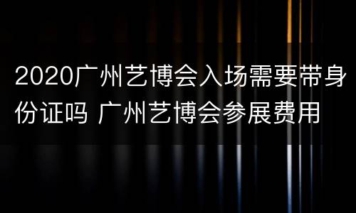 2020广州艺博会入场需要带身份证吗 广州艺博会参展费用