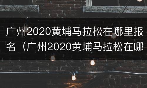广州2020黄埔马拉松在哪里报名（广州2020黄埔马拉松在哪里报名的）