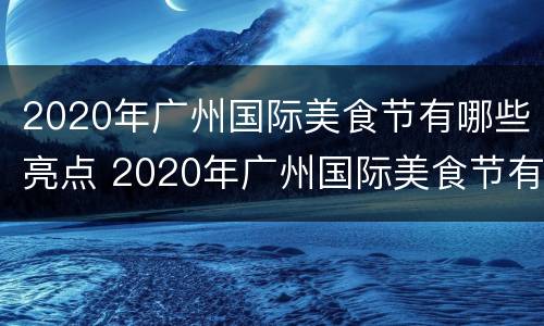 2020年广州国际美食节有哪些亮点 2020年广州国际美食节有哪些亮点和特色