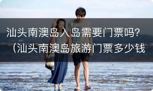 汕头南澳岛入岛需要门票吗？（汕头南澳岛旅游门票多少钱）