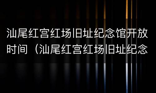 汕尾红宫红场旧址纪念馆开放时间（汕尾红宫红场旧址纪念馆开放时间是几点）