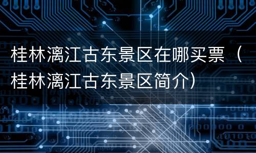 桂林漓江古东景区在哪买票（桂林漓江古东景区简介）