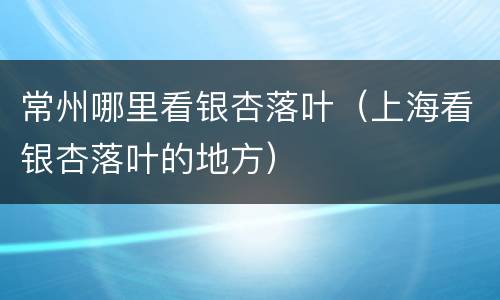 常州哪里看银杏落叶（上海看银杏落叶的地方）