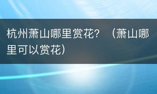 杭州萧山哪里赏花？（萧山哪里可以赏花）