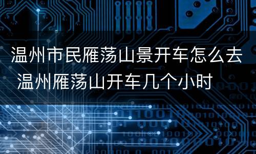 温州市民雁荡山景开车怎么去 温州雁荡山开车几个小时