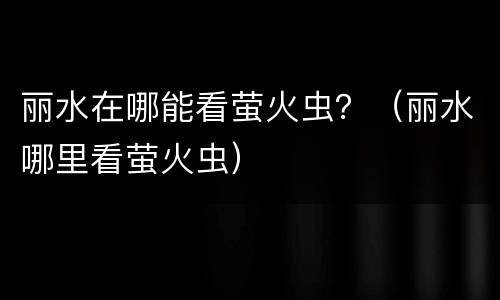 丽水在哪能看萤火虫？（丽水哪里看萤火虫）