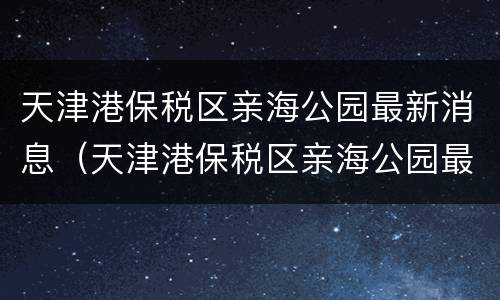 天津港保税区亲海公园最新消息（天津港保税区亲海公园最新消息新闻）