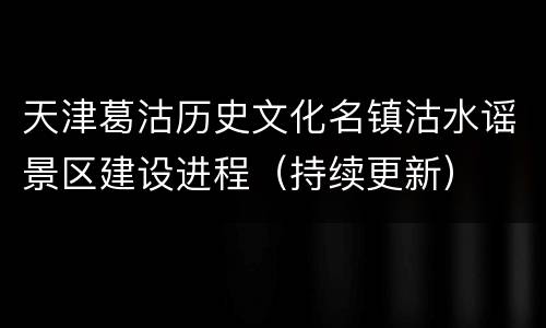 天津葛沽历史文化名镇沽水谣景区建设进程（持续更新）