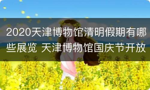 2020天津博物馆清明假期有哪些展览 天津博物馆国庆节开放时间
