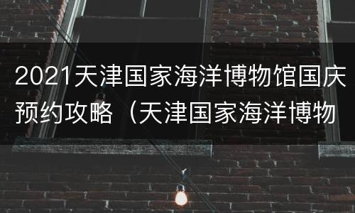 2021天津国家海洋博物馆国庆预约攻略（天津国家海洋博物馆门票多少钱2020）