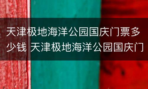 天津极地海洋公园国庆门票多少钱 天津极地海洋公园国庆门票多少钱啊