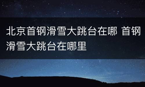 北京首钢滑雪大跳台在哪 首钢滑雪大跳台在哪里