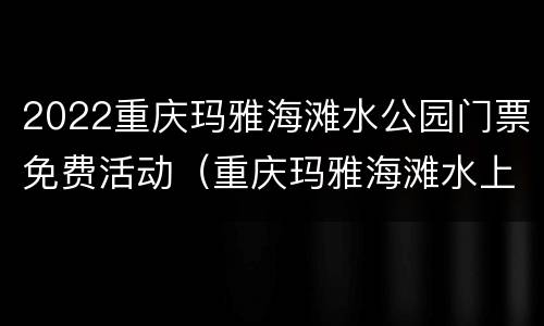 2022重庆玛雅海滩水公园门票免费活动（重庆玛雅海滩水上公园）