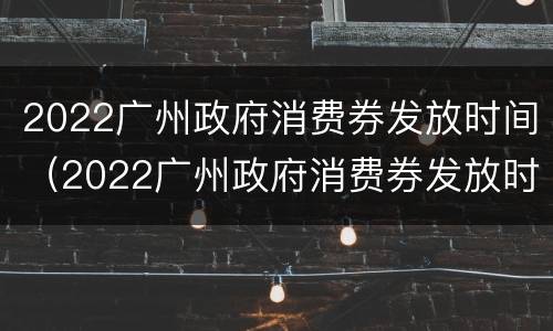 2022广州政府消费券发放时间（2022广州政府消费券发放时间及地点）