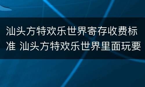 汕头方特欢乐世界寄存收费标准 汕头方特欢乐世界里面玩要收费吗