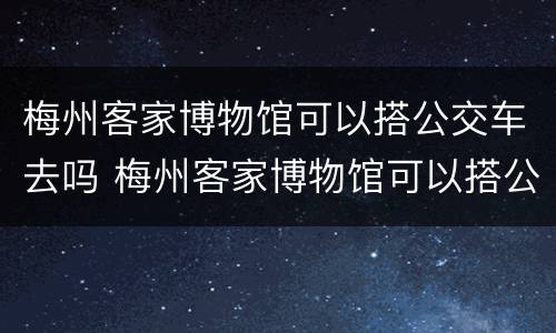 梅州客家博物馆可以搭公交车去吗 梅州客家博物馆可以搭公交车去吗现在