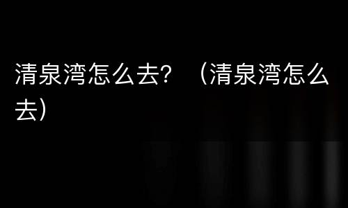 清泉湾怎么去？（清泉湾怎么去）