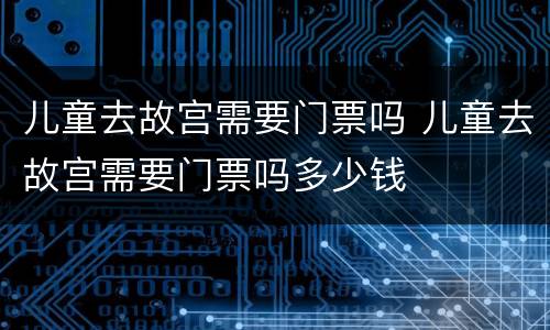 儿童去故宫需要门票吗 儿童去故宫需要门票吗多少钱