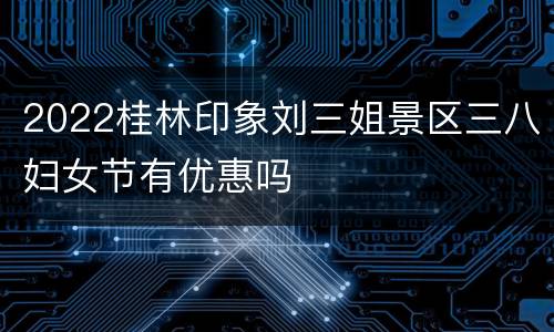 2022桂林印象刘三姐景区三八妇女节有优惠吗