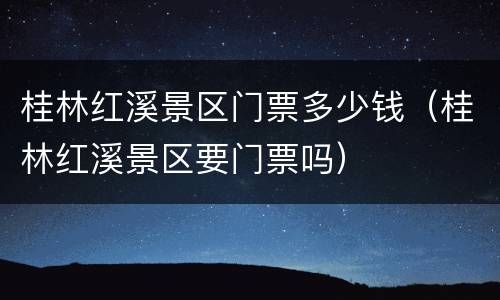 桂林红溪景区门票多少钱（桂林红溪景区要门票吗）