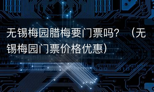 无锡梅园腊梅要门票吗？（无锡梅园门票价格优惠）